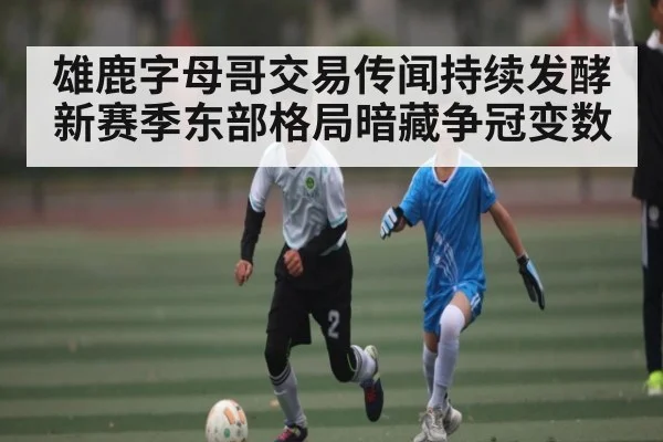 雄鹿字母哥交易传闻持续发酵 新赛季东部格局暗藏争冠变数