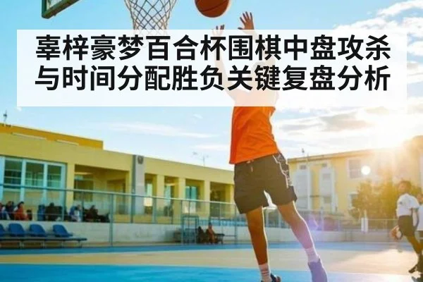 辜梓豪梦百合杯围棋中盘攻杀与时间分配胜负关键复盘分析