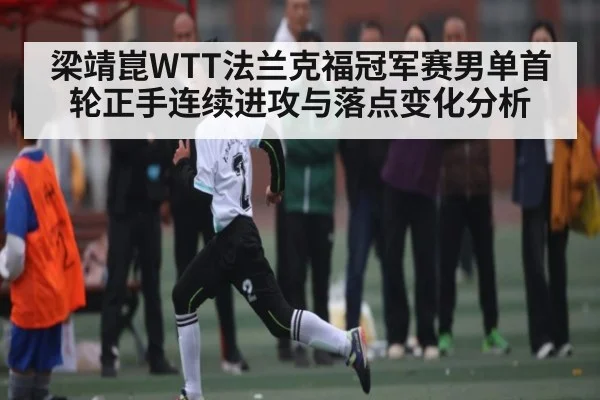梁靖崑WTT法兰克福冠军赛男单首轮正手连续进攻与落点变化分析