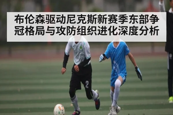 布伦森驱动尼克斯新赛季东部争冠格局与攻防组织进化深度分析